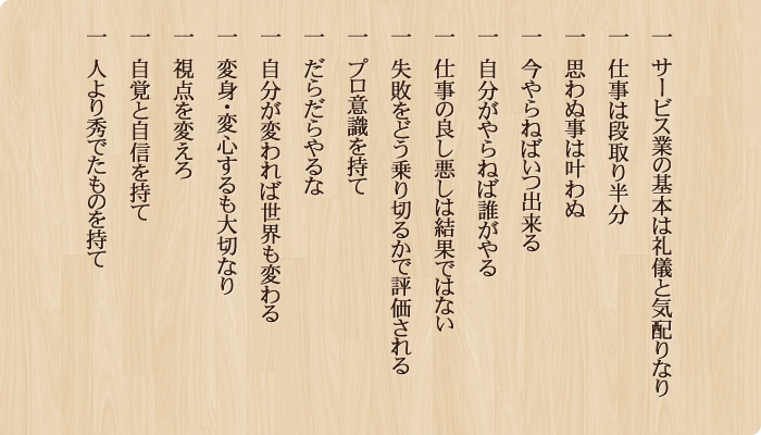 一　サービス業の基本は礼儀と気配りなり 一　仕事は段取り半分 一　思わぬ事は叶わぬ 一　今やらねばいつ出来る 一　自分がやらねば誰がやる 一　仕事の良し悪しは結果ではない 一　失敗をどう乗り切るかで評価される 一　プロ意識を持て 一　だらだらやるな 一　自分が変われば世界も変わる 一　変身・変心するも大切なり 一　視点を変えろ 一　自覚と自信を持て 一　人より秀でたものを持て