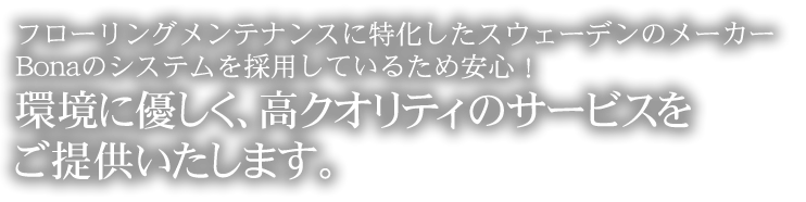 フローリングメンテナンスに特化したスウェーデンのメーカーBonaのシステムを採用しているため安心！環境に優しく、高クオリティのサービスをご提供いたします。