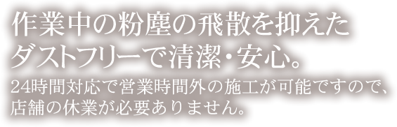 作業中の粉塵が飛ばないダストフリーで清潔・安心。24時間対応で営業時間外の施工が可能ですので、店舗の休業が必要ありません。