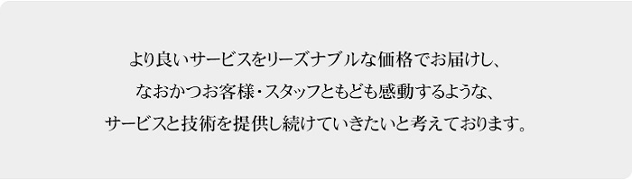 より良いサービスをリーズナブルな価格でお届けし、なおかつお客様・スタッフともども感動するような、サービスと技術を提供し続けていきたいと考えております。